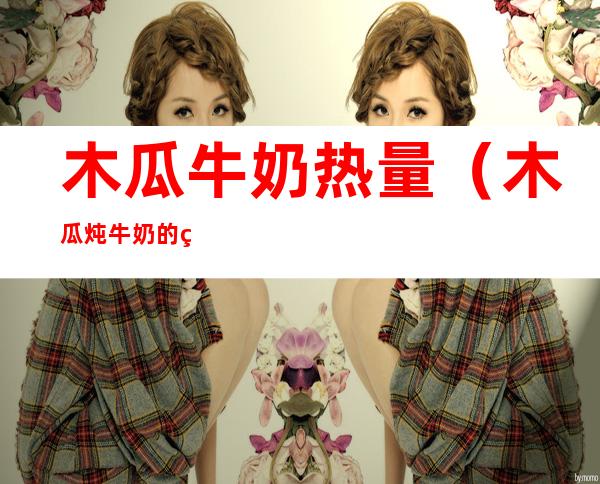 木瓜牛奶热量(木瓜炖牛奶的热量有多大)