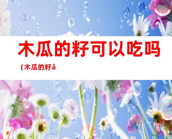 木瓜的籽可以吃吗(木瓜的籽可以吃吗有毒吗)