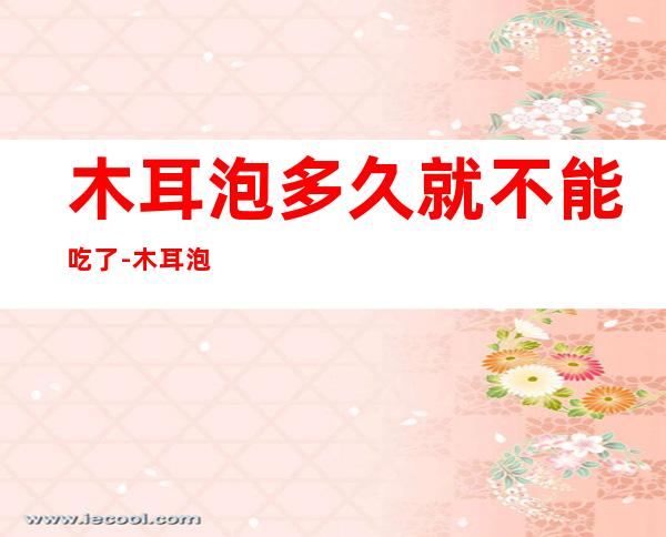 木耳泡多久就不能吃了-木耳泡多久就不能吃了