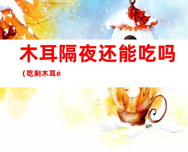 木耳隔夜还能吃吗（吃剩木耳隔夜还能吃吗）