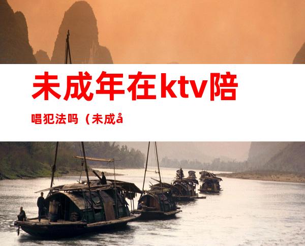 未成年在ktv陪唱犯法吗(未成年在ktv陪唱犯法吗)