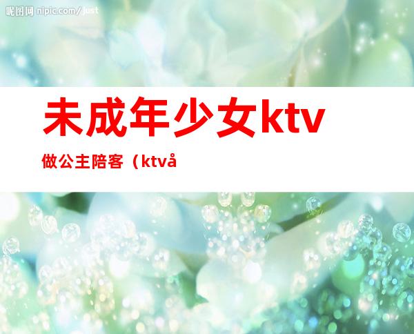未成年少女ktv做公主陪客(ktv公主是陪酒的吗)