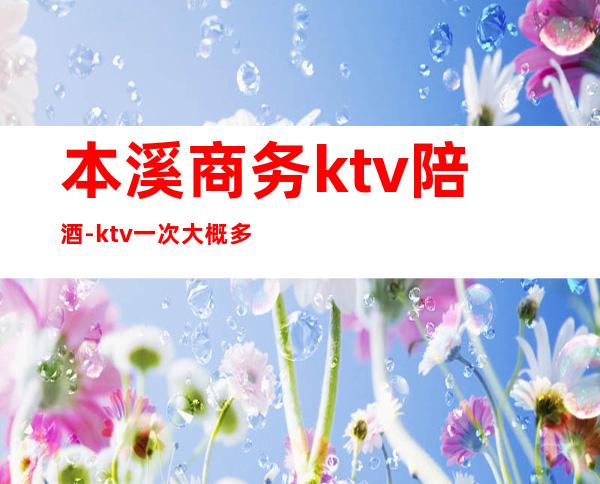 本溪商务ktv陪酒-ktv一次大概多少钱