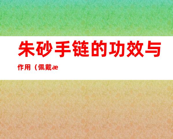 朱砂手链的功效与作用(佩戴朱砂手链的功效与作用)
