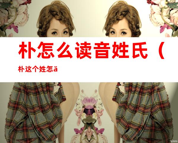 朴怎么读音姓氏(朴这个姓怎么读音)