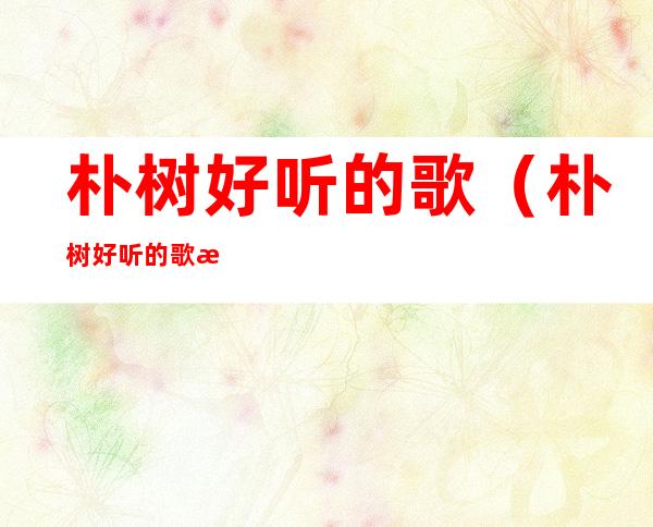 朴树好听的歌(朴树好听的歌曲排名)