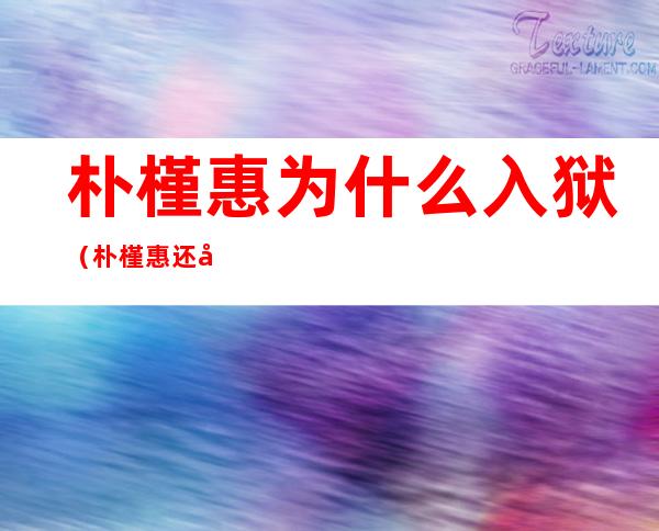 朴槿惠为什么入狱(朴槿惠还在狱中吗)