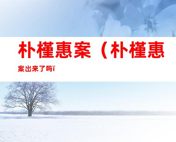 朴槿惠案(朴槿惠案岀来了吗)