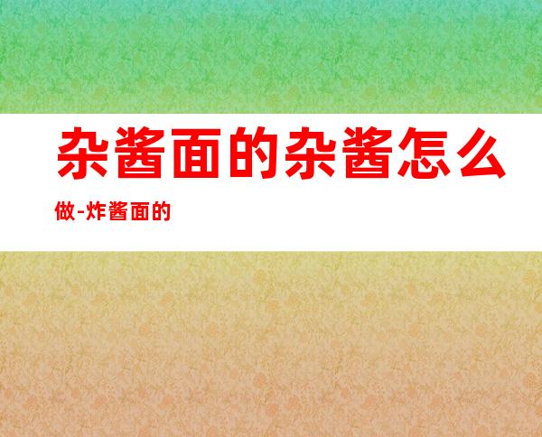 杂酱面的杂酱怎么做-炸酱面的酱怎么做（杂酱面怎样炸酱）