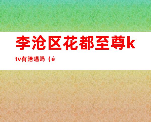 李沧区花都至尊ktv有陪唱吗(青岛李沧区ktv哪个有陪唱)