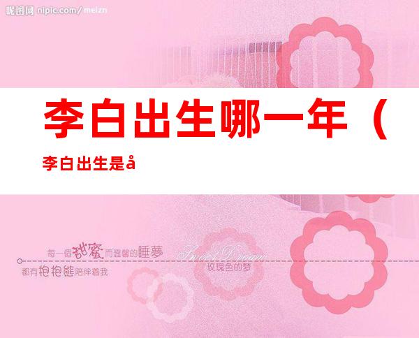 李白出生哪一年(李白出生是哪一年)