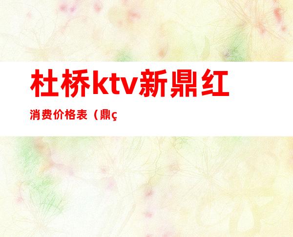 杜桥ktv新鼎红消费价格表(鼎红国际ktv几百)