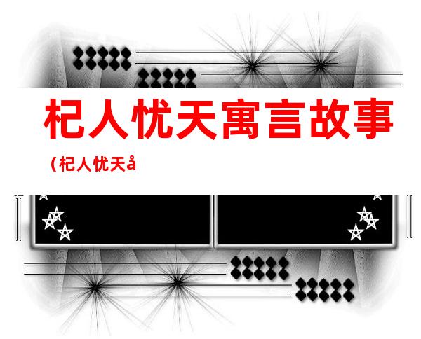 杞人忧天寓言故事(杞人忧天寓言故事告诉我们什么道理)