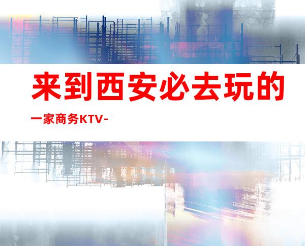 来到西安必去玩的一家商务KTV-西安服务更好的一家(阳光星辉)