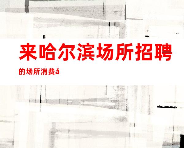 来哈尔滨场所招聘的场所消费如何进行提前预定