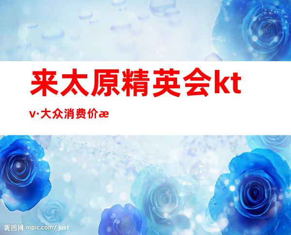 来太原精英会ktv·大众消费价格让人放心-让你拥有很多的欢乐