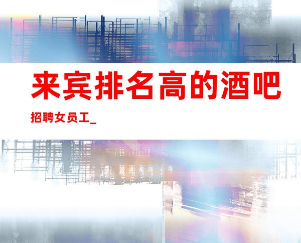 来宾排名高的酒吧招聘女员工_1o—12_生意杠杠的