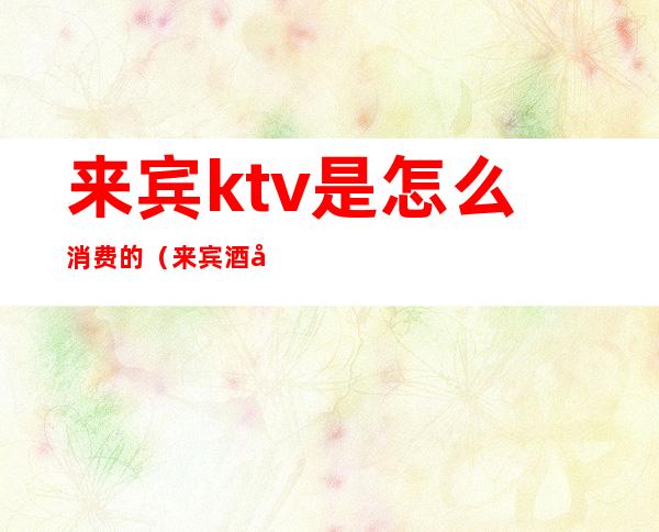 来宾ktv是怎么消费的(来宾酒吧消费如何)