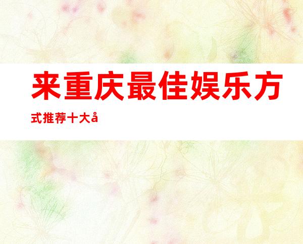 来重庆最佳娱乐方式推荐:十大商务KTV消费价位环境介绍