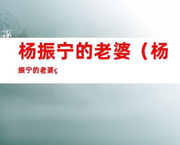 杨振宁的老婆(杨振宁的老婆翁帆多大了)