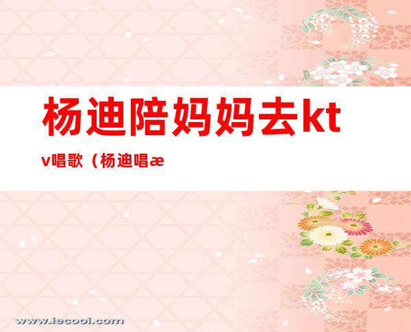 杨迪陪妈妈去ktv唱歌（杨迪 唱歌）