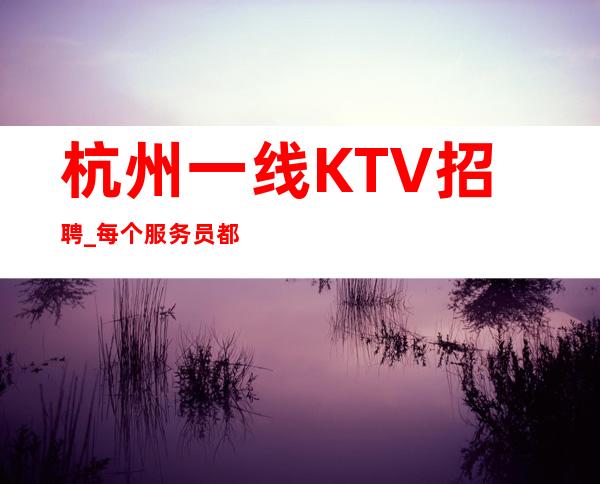 杭州一线KTV招聘_每个服务员都能上二班