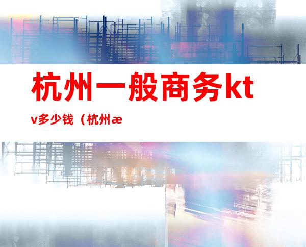 杭州一般商务ktv多少钱（杭州最高端的ktv有哪些）