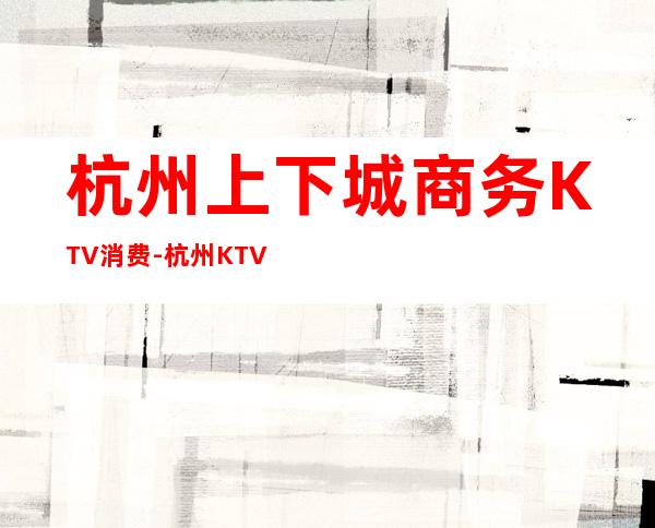 杭州上下城商务KTV消费-杭州KTV排行-杭州十大商务KTV