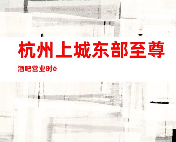 杭州上城东部至尊酒吧营业时间，酒水包厢价格消费表。