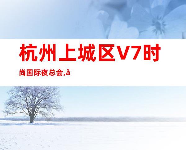杭州上城区V7时尚国际夜总会,宴请客户商务接待好去处