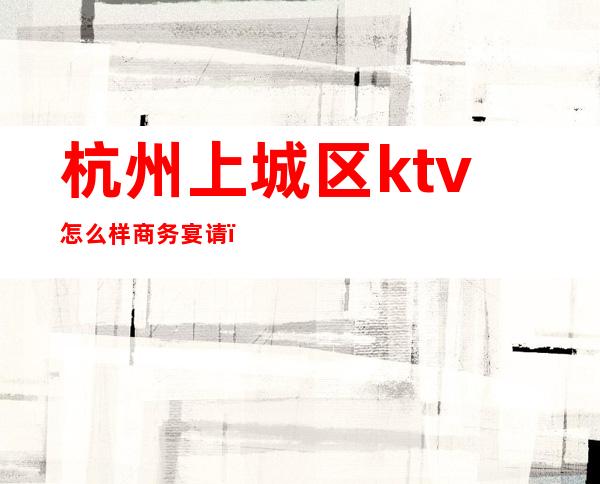 杭州上城区ktv怎么样商务宴请(杭州可以点餐的ktv)