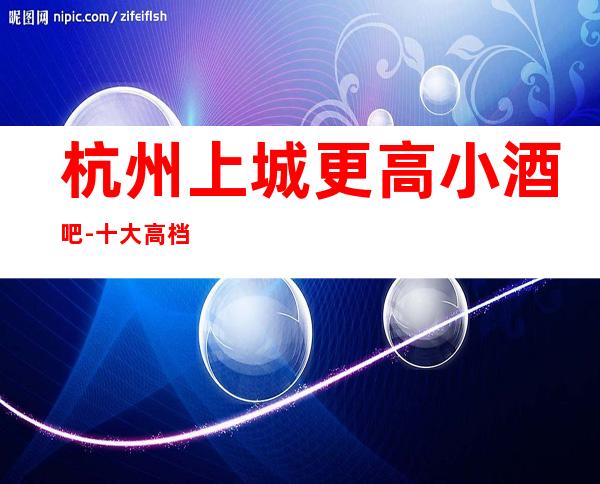 杭州上城更高小酒吧-十大高档小酒吧排名预订
