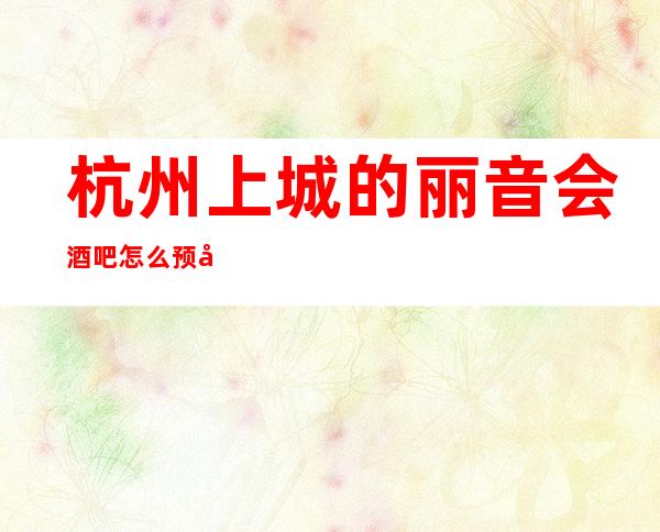 杭州上城的丽音会酒吧怎么预定，包厢消费贵吗？