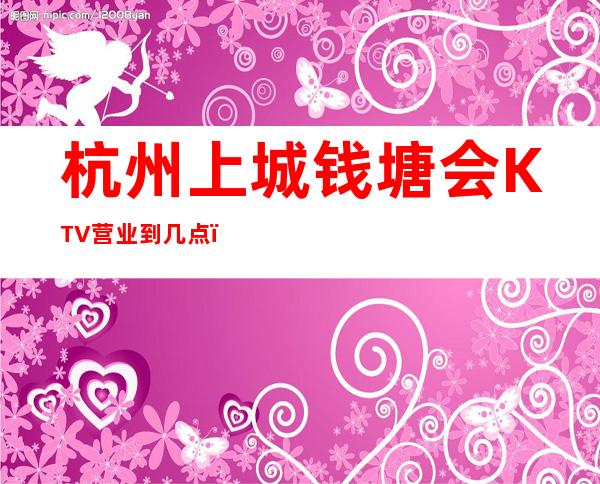 杭州上城钱塘会KTV营业到几点，钱塘会KTV乱不乱的？