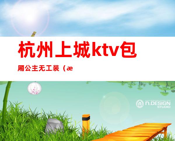 杭州上城ktv包厢公主无工装（杭州下城区ktv招聘模特）