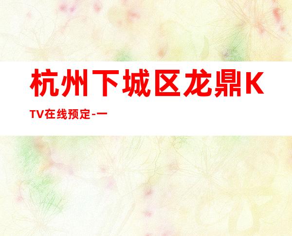 杭州下城区龙鼎KTV在线预定-一文带您了解 – 杭州下城商务KTV
