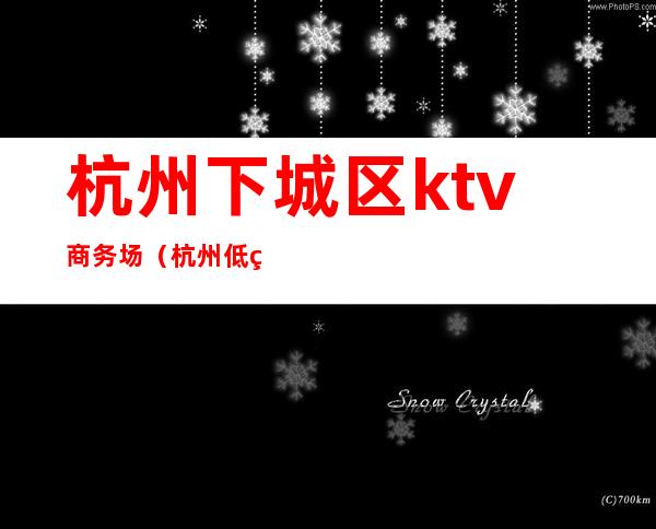杭州下城区ktv商务场(杭州低端夜场ktv)