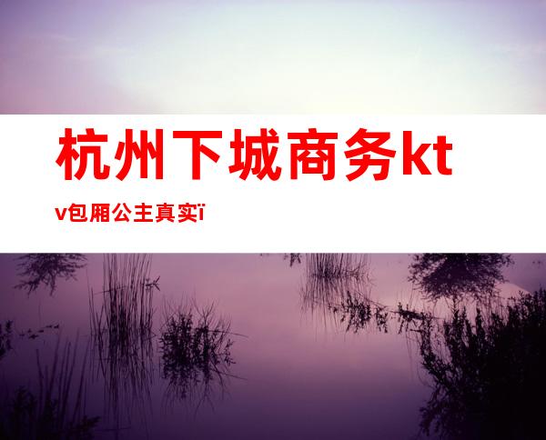 杭州下城商务ktv包厢公主真实(杭州目前最高档的ktv女孩)
