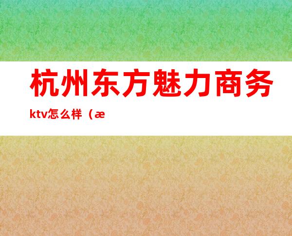 杭州东方魅力商务ktv怎么样(杭州东方魅力ktv联系电话)