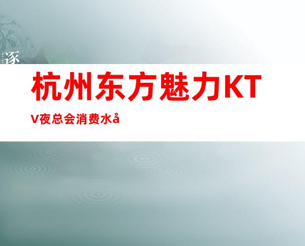 杭州东方魅力KTV夜总会消费水平,东方魅力是商务的吗。