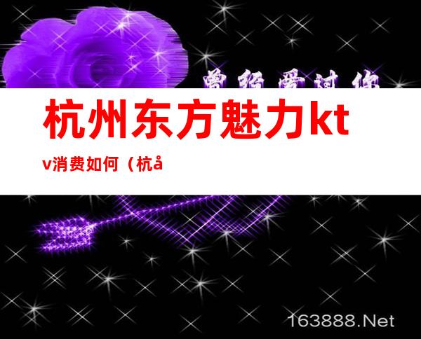 杭州东方魅力ktv消费如何(杭州东方魅力ktv娱乐会所在哪里)