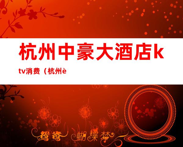 杭州中豪大酒店ktv消费(杭州豪华ktv)