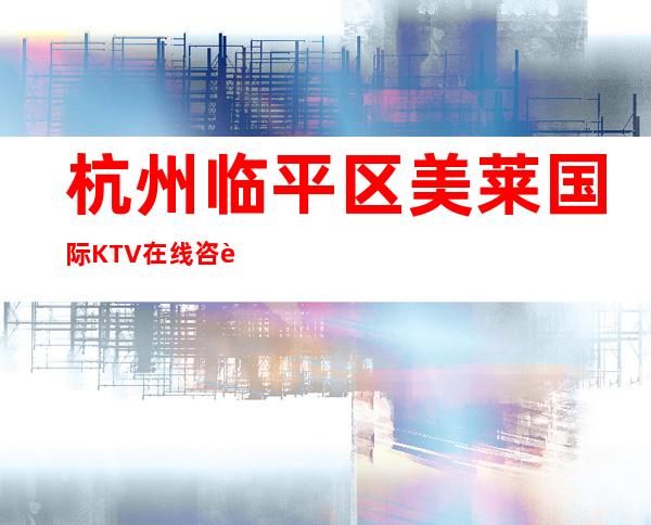 杭州临平区美莱国际KTV在线咨询-免费预留包厢 – 杭州下城商务KTV