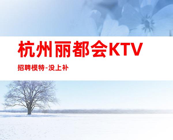 杭州丽都会KTV招聘模特-没上补贴不看后悔