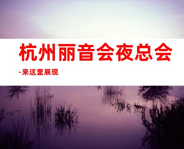 杭州丽音会夜总会-来这里展现你的魅力,证明你的实力