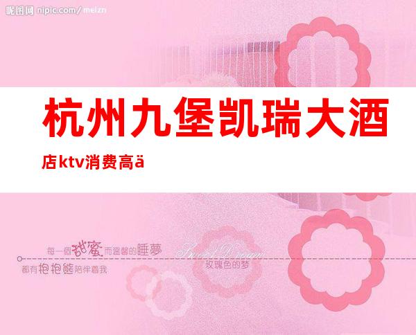 杭州九堡凯瑞大酒店ktv消费高不高(九堡凯瑞ktv小费几百)
