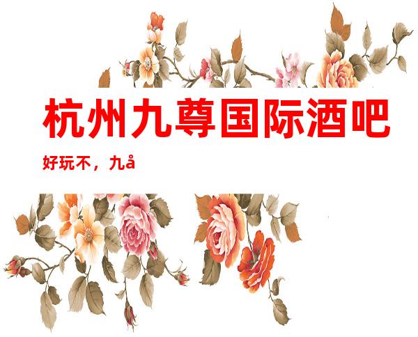 杭州九尊国际酒吧好玩不，九尊国际酒吧公主多少。