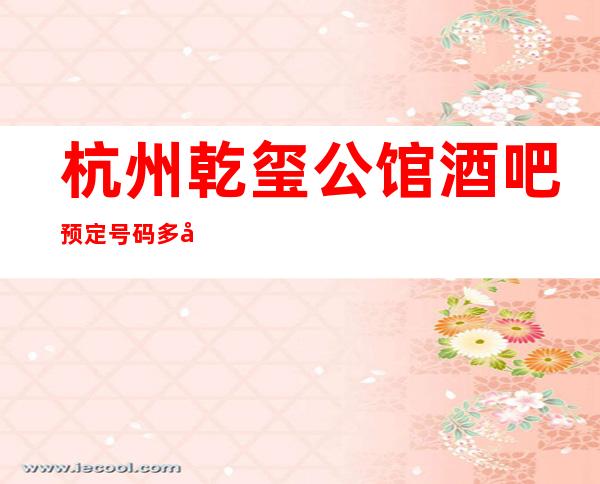 杭州乾玺公馆酒吧预定号码多少，上城区乾玺公馆消费标准？