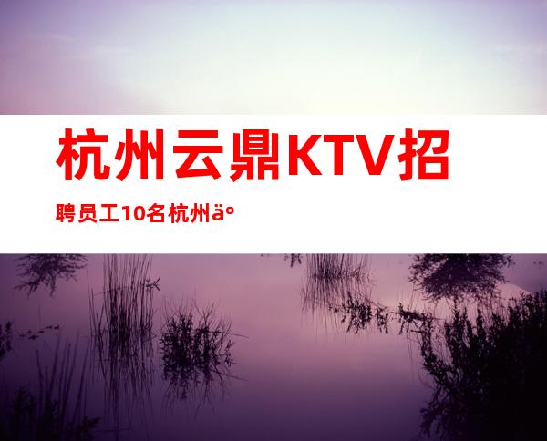 杭州云鼎KTV招聘员工10名=杭州云鼎娱乐会所招聘员工