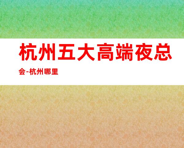 杭州五大高端夜总会-杭州哪里夜总会比较好玩